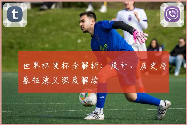 世界杯奖杯全解析：设计、历史与象征意义深度解读
