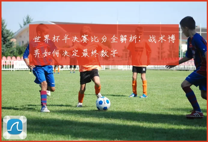 世界杯半决赛比分全解析：战术博弈如何决定最终数字