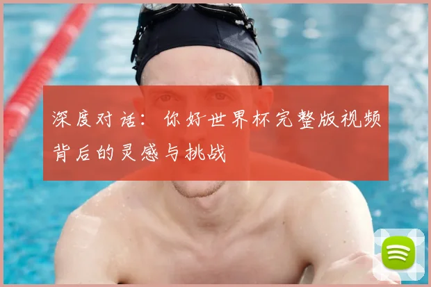 深度对话：你好世界杯完整版视频背后的灵感与挑战