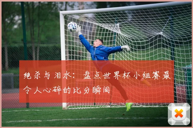 绝杀与泪水:盘点世界杯小组赛最令人心碎的比分瞬间