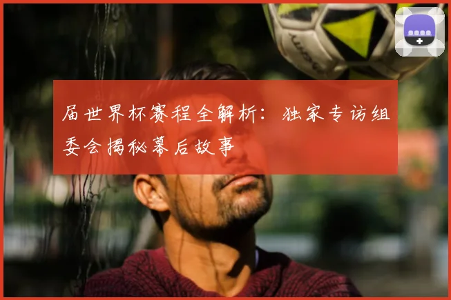届世界杯赛程全解析：独家专访组委会揭秘幕后故事