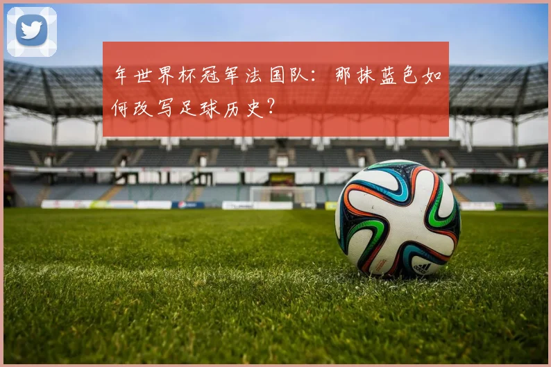 年世界杯冠军法国队：那抹蓝色如何改写足球历史？