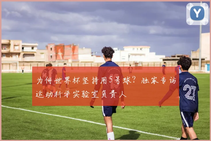 为何世界杯坚持用5号球？独家专访运动科学实验室负责人
