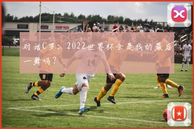 对话C罗:2022世界杯会是我的最后一舞吗?