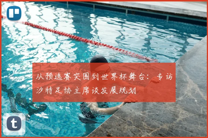 从预选赛突围到世界杯舞台：专访沙特足协主席谈发展规划