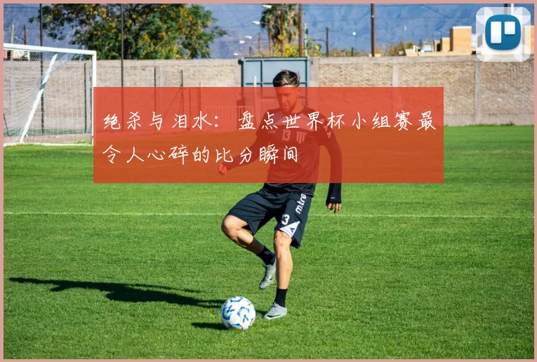 绝杀与泪水:盘点世界杯小组赛最令人心碎的比分瞬间