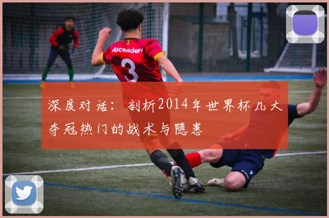 深度对话：剖析2014年世界杯几大夺冠热门的战术与隐患